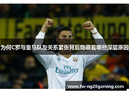 为何C罗与皇马队友关系紧张背后隐藏着哪些深层原因 为何C罗与皇马队友关系紧张背后隐藏着哪些深层原因