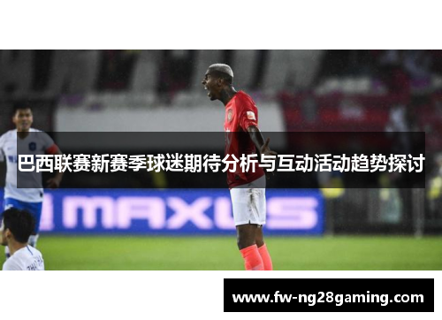 巴西联赛新赛季球迷期待分析与互动活动趋势探讨 巴西联赛新赛季球迷期待分析与互动活动趋势探讨