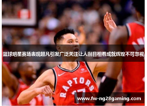 篮球明星赛场表现超凡引发广泛关注让人刮目相看成就辉煌不可忽视 篮球明星赛场表现超凡引发广泛关注让人刮目相看成就辉煌不可忽视