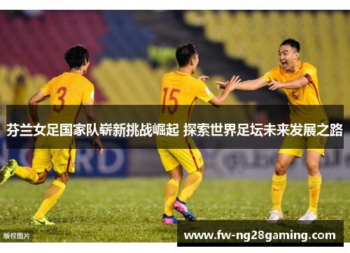 芬兰女足国家队崭新挑战崛起 探索世界足坛未来发展之路
