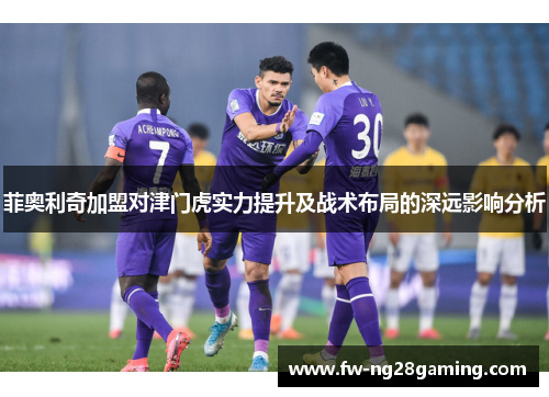 菲奥利奇加盟对津门虎实力提升及战术布局的深远影响分析
