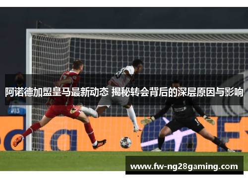 阿诺德加盟皇马最新动态 揭秘转会背后的深层原因与影响 阿诺德加盟皇马最新动态 揭秘转会背后的深层原因与影响