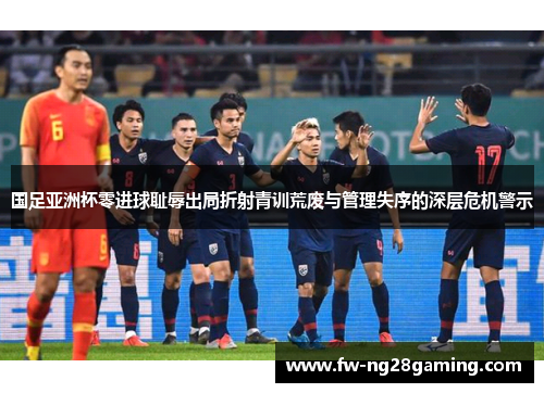 国足亚洲杯零进球耻辱出局折射青训荒废与管理失序的深层危机警示 国足亚洲杯零进球耻辱出局折射青训荒废与管理失序的深层危机警示