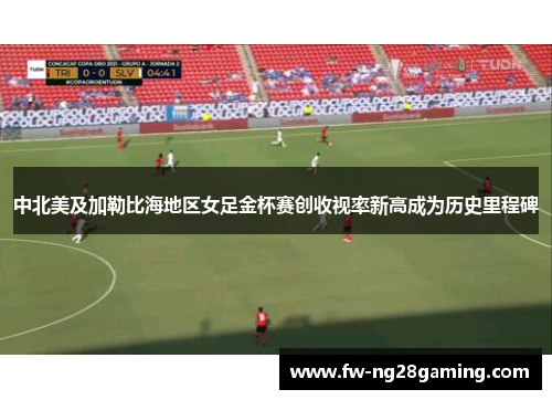 中北美及加勒比海地区女足金杯赛创收视率新高成为历史里程碑 中北美及加勒比海地区女足金杯赛创收视率新高成为历史里程碑